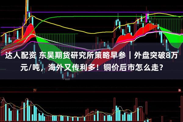 达人配资 东吴期货研究所策略早参｜外盘突破8万元/吨，海外又传利多！铜价后市怎么走？