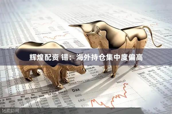 辉煌配资 锡：海外持仓集中度偏高