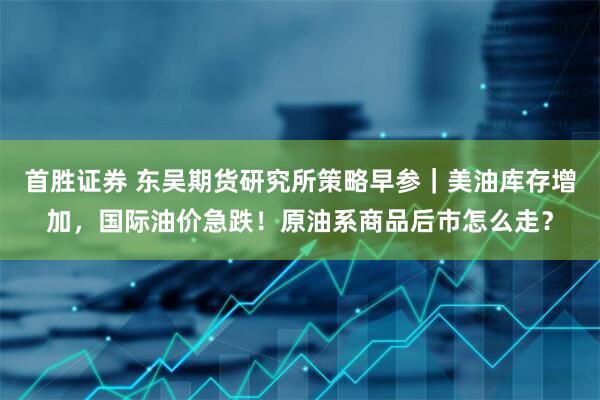 首胜证券 东吴期货研究所策略早参｜美油库存增加，国际油价急跌！原油系商品后市怎么走？
