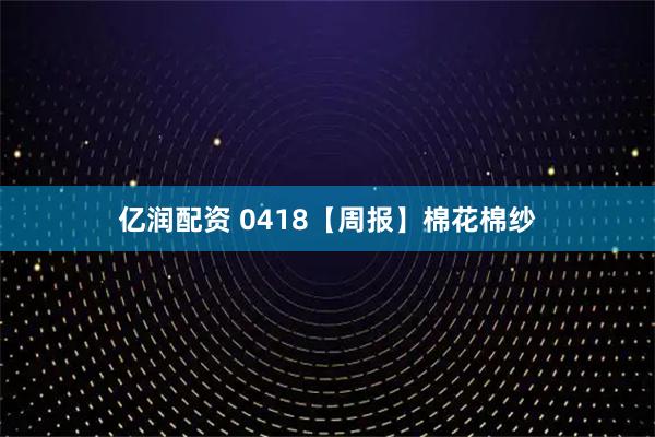 亿润配资 0418【周报】棉花棉纱