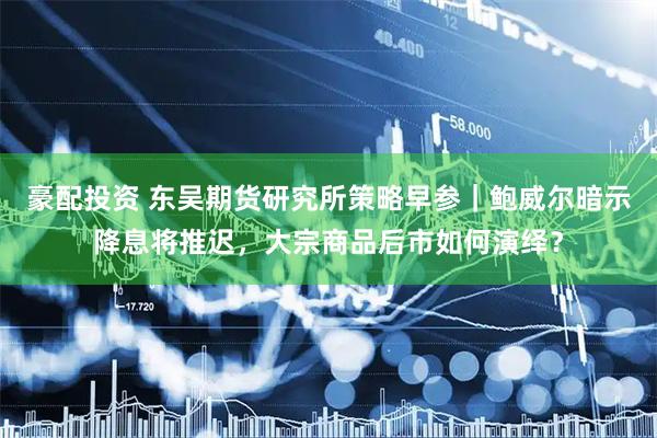 豪配投资 东吴期货研究所策略早参｜鲍威尔暗示降息将推迟，大宗商品后市如何演绎？