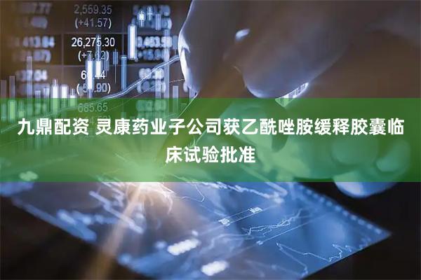 九鼎配资 灵康药业子公司获乙酰唑胺缓释胶囊临床试验批准