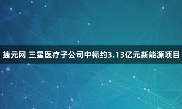 捷元网 三星医疗子公司中标约3.13亿元新能源项目