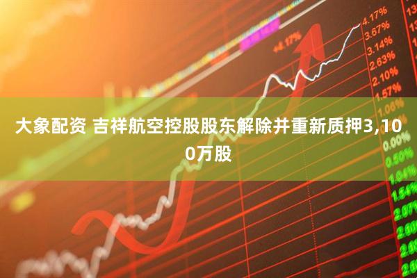 大象配资 吉祥航空控股股东解除并重新质押3,100万股