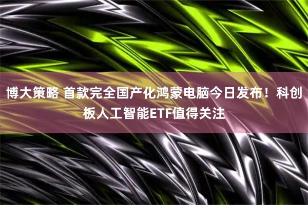 博大策略 首款完全国产化鸿蒙电脑今日发布！科创板人工智能ETF值得关注