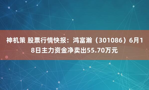 神机策 股票行情快报：鸿富瀚（301086）6月18日主力资金净卖出55.70万元