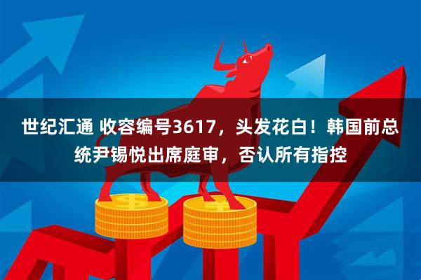 世纪汇通 收容编号3617，头发花白！韩国前总统尹锡悦出席庭审，否认所有指控