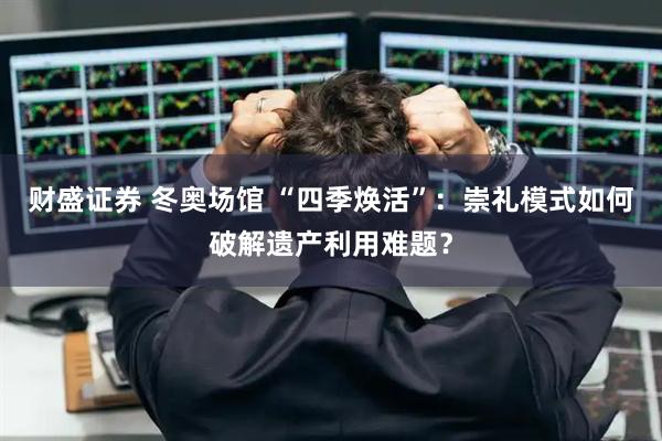 财盛证券 冬奥场馆 “四季焕活”：崇礼模式如何破解遗产利用难题？