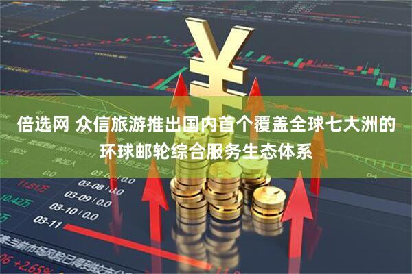 倍选网 众信旅游推出国内首个覆盖全球七大洲的环球邮轮综合服务生态体系