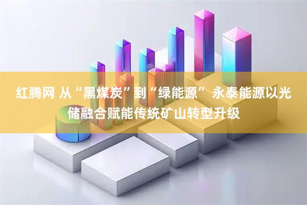 红腾网 从“黑煤炭”到“绿能源” 永泰能源以光储融合赋能传统矿山转型升级