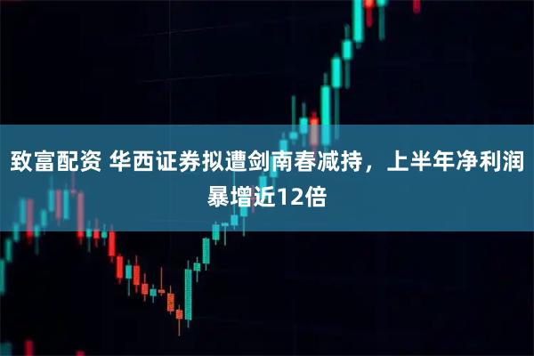 致富配资 华西证券拟遭剑南春减持，上半年净利润暴增近12倍
