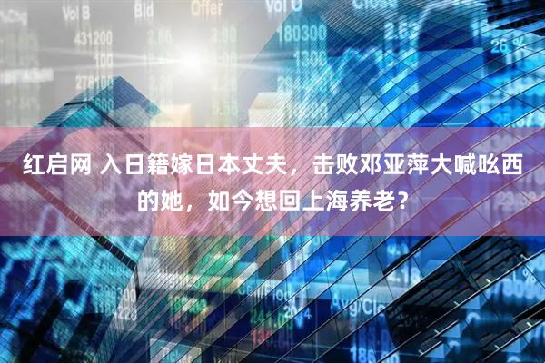 红启网 入日籍嫁日本丈夫，击败邓亚萍大喊吆西的她，如今想回上海养老？