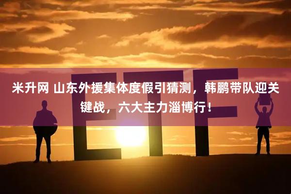 米升网 山东外援集体度假引猜测，韩鹏带队迎关键战，六大主力淄博行！