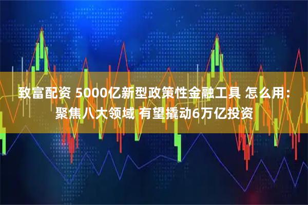 致富配资 5000亿新型政策性金融工具 怎么用：聚焦八大领域 有望撬动6万亿投资
