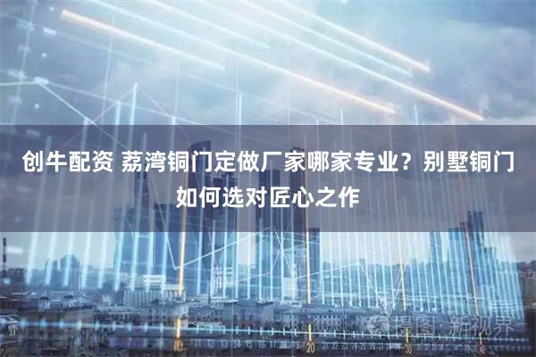 创牛配资 荔湾铜门定做厂家哪家专业？别墅铜门如何选对匠心之作