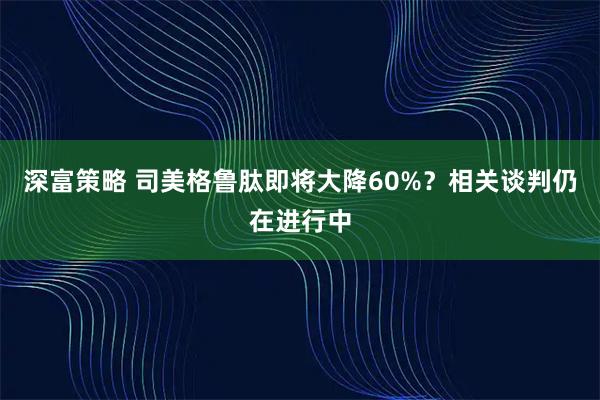 深富策略 司美格鲁肽即将大降60%？相关谈判仍在进行中
