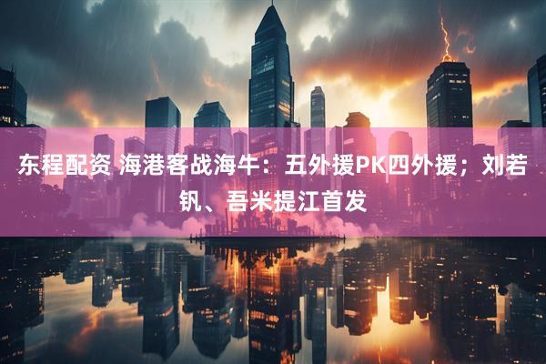 东程配资 海港客战海牛：五外援PK四外援；刘若钒、吾米提江首发