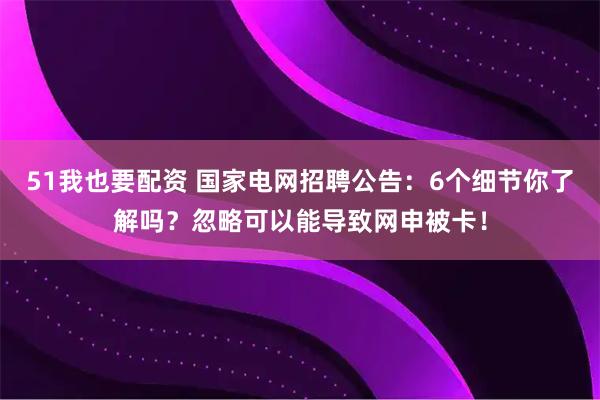 51我也要配资 国家电网招聘公告：6个细节你了解吗？忽略可以能导致网申被卡！