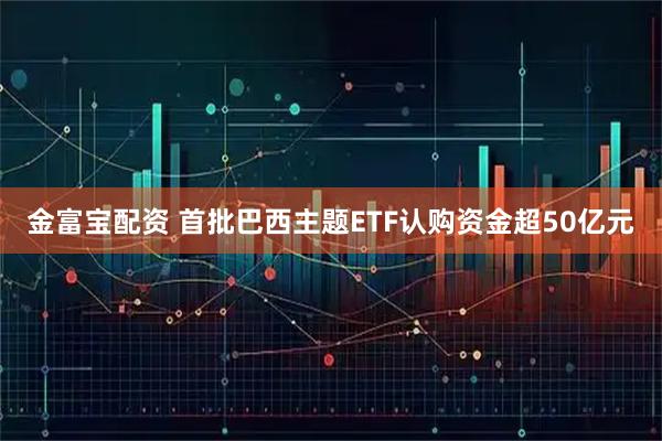 金富宝配资 首批巴西主题ETF认购资金超50亿元