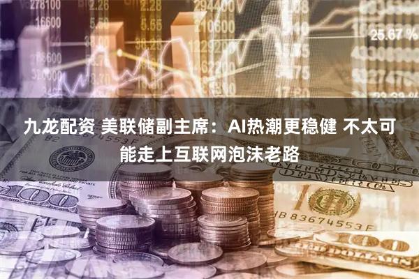 九龙配资 美联储副主席：AI热潮更稳健 不太可能走上互联网泡沫老路