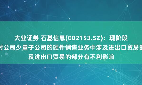 大业证券 石基信息(002153.SZ)：现阶段的关税政策可能对公司少量子公司的硬件销售业务中涉及进出口贸易的部分有不利影响