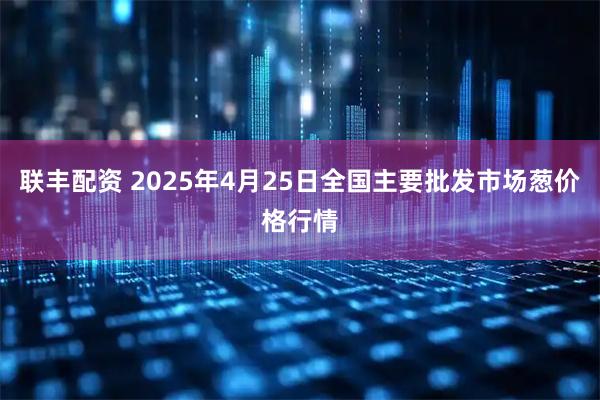 联丰配资 2025年4月25日全国主要批发市场葱价格行情