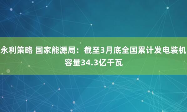 永利策略 国家能源局：截至3月底全国累计发电装机容量34.3亿千瓦