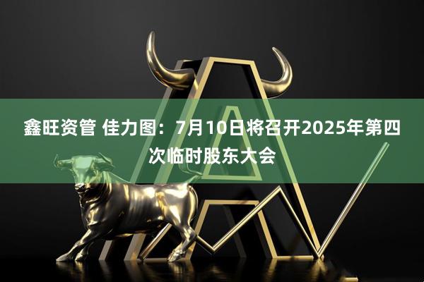 鑫旺资管 佳力图：7月10日将召开2025年第四次临时股东大会
