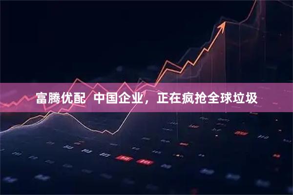 富腾优配  中国企业，正在疯抢全球垃圾