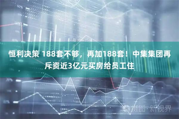 恒利决策 188套不够，再加188套！中集集团再斥资近3亿元买房给员工住