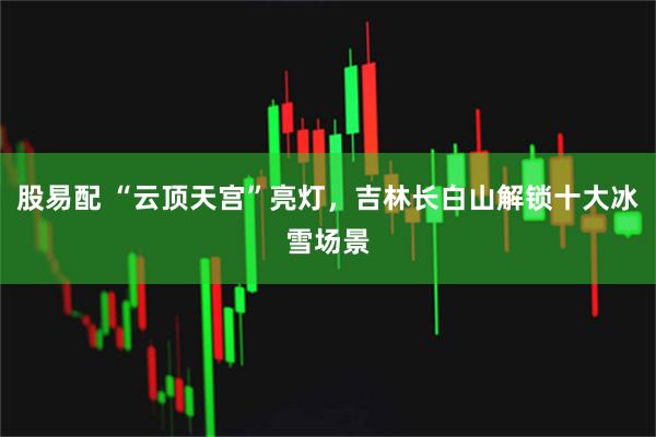 股易配 “云顶天宫”亮灯，吉林长白山解锁十大冰雪场景