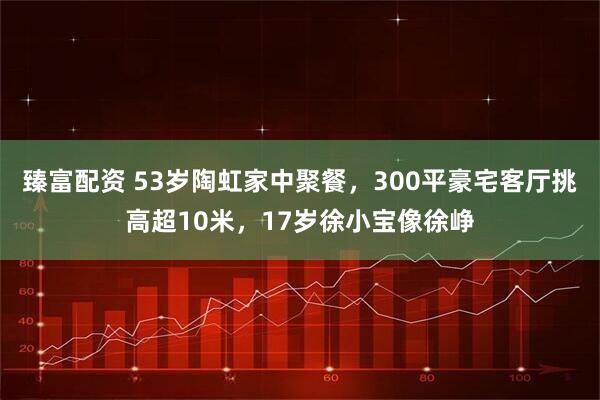 臻富配资 53岁陶虹家中聚餐，300平豪宅客厅挑高超10米，17岁徐小宝像徐峥