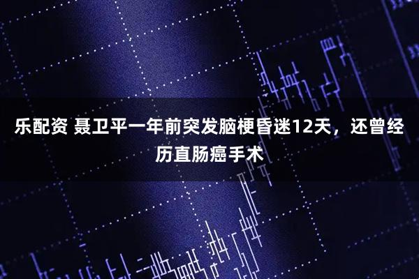 乐配资 聂卫平一年前突发脑梗昏迷12天，还曾经历直肠癌手术