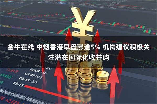 金牛在线 中烟香港早盘涨逾5% 机构建议积极关注潜在国际化收并购