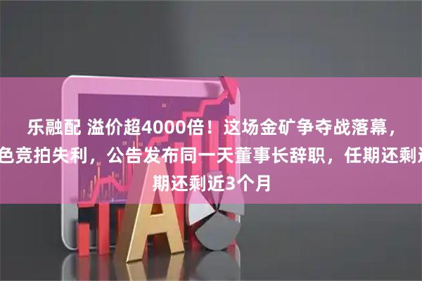 乐融配 溢价超4000倍！这场金矿争夺战落幕，白银有色竞拍失利，公告发布同一天董事长辞职，任期还剩近3个月