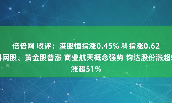 倍倍网 收评：港股恒指涨0.45% 科指涨0.62% 科网股、黄金股普涨 商业航天概念强势 钧达股份涨超51%