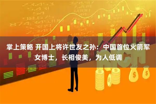 掌上策略 开国上将许世友之孙：中国首位火箭军女博士，长相俊美，为人低调