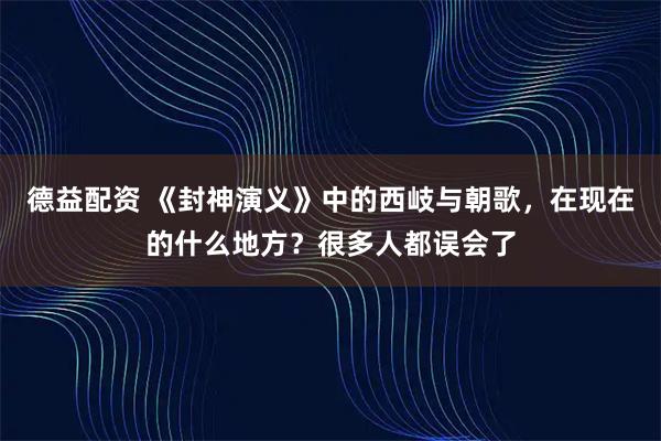 德益配资 《封神演义》中的西岐与朝歌，在现在的什么地方？很多人都误会了
