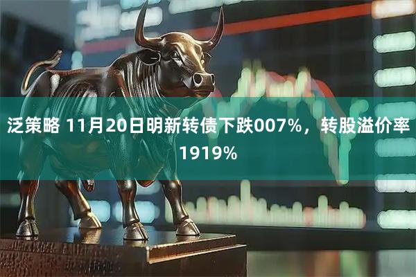 泛策略 11月20日明新转债下跌007%，转股溢价率1919%