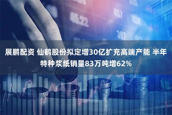 展鹏配资 仙鹤股份拟定增30亿扩充高端产能 半年特种浆纸销量83万吨增62%