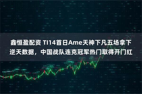 鑫恒盈配资 TI14首日Ame天神下凡五场拿下逆天数据，中国战队连克冠军热门取得开门红