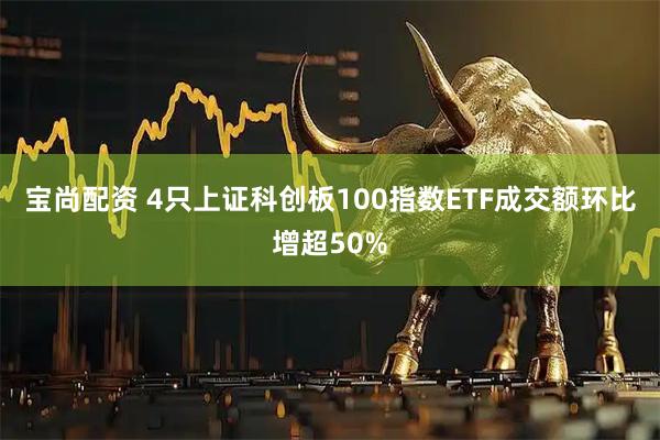 宝尚配资 4只上证科创板100指数ETF成交额环比增超50%