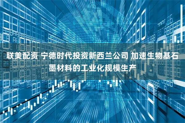 联美配资 宁德时代投资新西兰公司 加速生物基石墨材料的工业化规模生产