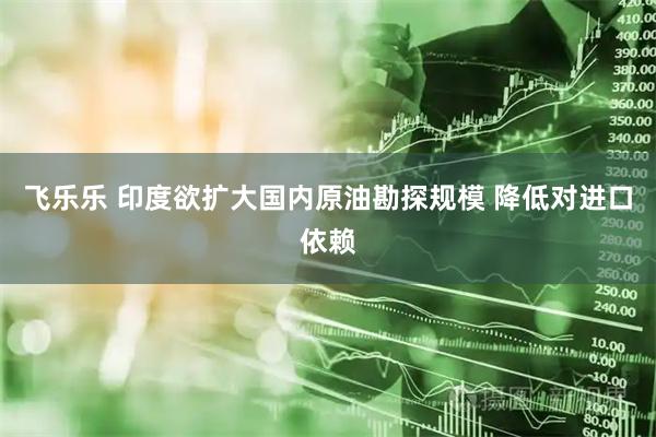 飞乐乐 印度欲扩大国内原油勘探规模 降低对进口依赖