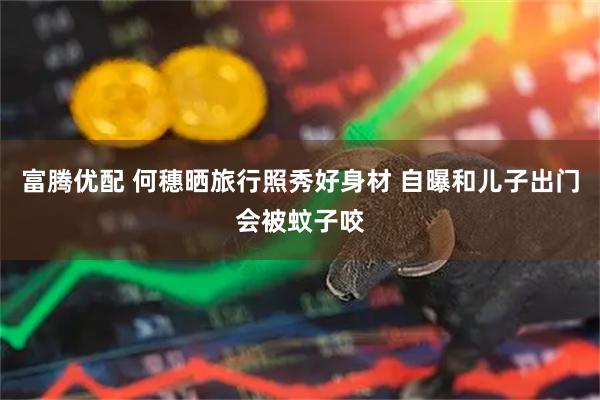 富腾优配 何穗晒旅行照秀好身材 自曝和儿子出门会被蚊子咬