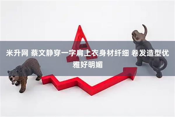 米升网 蔡文静穿一字肩上衣身材纤细 卷发造型优雅好明媚