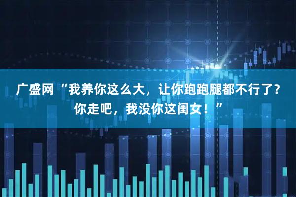 广盛网 “我养你这么大，让你跑跑腿都不行了？你走吧，我没你这闺女！”