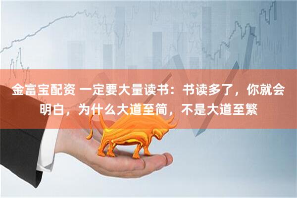 金富宝配资 一定要大量读书：书读多了，你就会明白，为什么大道至简，不是大道至繁