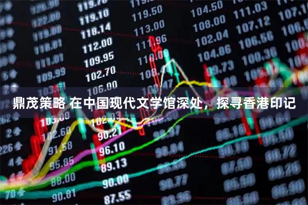 鼎茂策略 在中国现代文学馆深处，探寻香港印记