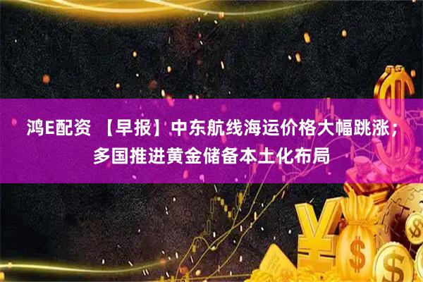 鸿E配资 【早报】中东航线海运价格大幅跳涨；多国推进黄金储备本土化布局